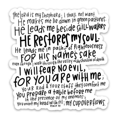 The Lord is my shepherd, I shall not want. He makes me lie down in green pastures. He leads me beside still waters, He restores my soul. He leads me in paths of righteousness for His name's sake even though I walk through the valley of the shadow of death I will fear no evil, for You are with me; Your rod & Your staff they comfort me, You prepare a table before me in the presence of my enemies; You anoint my head with oil; my cup overflows. Psalm 23. Vinyl Sticker